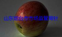 山东烟台市市场监管局针对食品流通领域开展5个专项整治行动